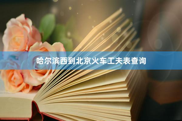 哈尔滨西到北京火车工夫表查询